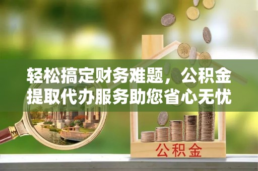 余干轻松搞定财务难题，公积金提取代办服务助您省心无忧