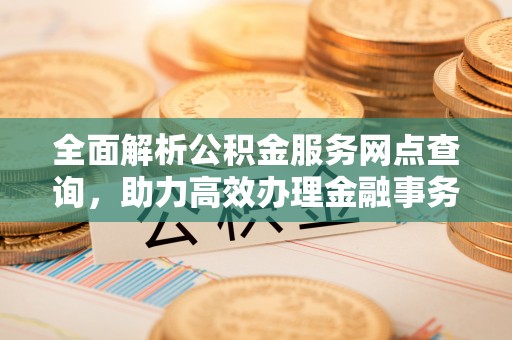 余干全面解析公积金服务网点查询，助力高效办理金融事务