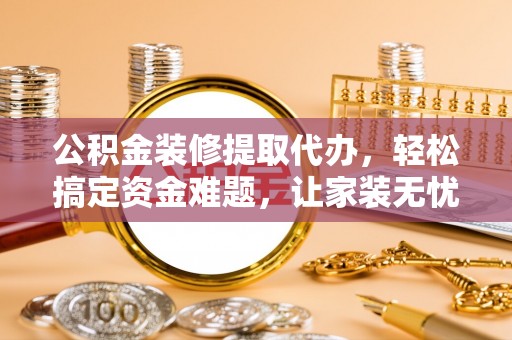 余干公积金装修提取代办，轻松搞定资金难题，让家装无忧