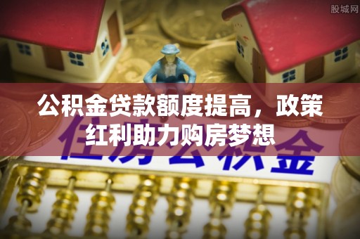 余干公积金贷款额度提高，政策红利助力购房梦想