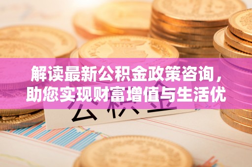 余干解读最新公积金政策咨询，助您实现财富增值与生活优化