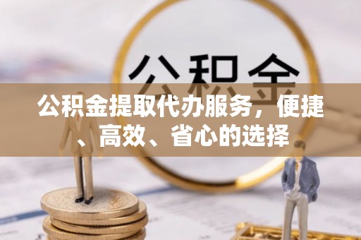 余干公积金提取代办服务，便捷、高效、省心的选择