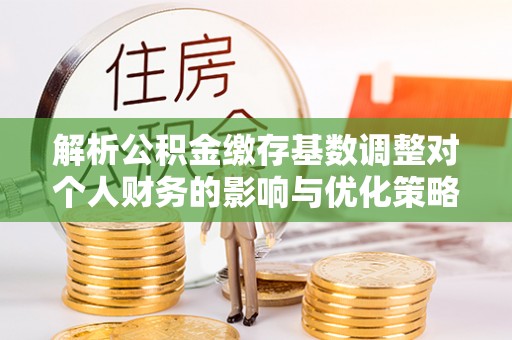 余干解析公积金缴存基数调整对个人财务的影响与优化策略