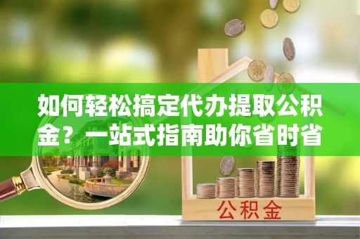 余干如何轻松搞定代办提取公积金？一站式指南助你省时省心