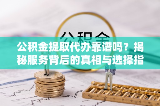 余干公积金提取代办靠谱吗？揭秘服务背后的真相与选择指南