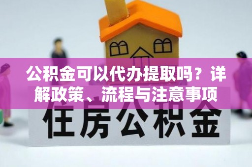 余干公积金可以代办提取吗？详解政策、流程与注意事项