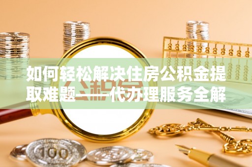 余干如何轻松解决住房公积金提取难题——代办理服务全解析