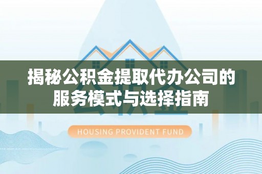 余干揭秘公积金提取代办公司的服务模式与选择指南