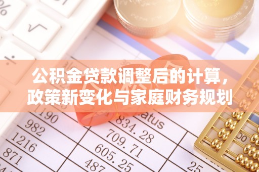 余干公积金贷款调整后的计算，政策新变化与家庭财务规划
