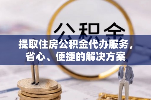 余干提取住房公积金代办服务，省心、便捷的解决方案