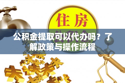 余干公积金提取可以代办吗？了解政策与操作流程