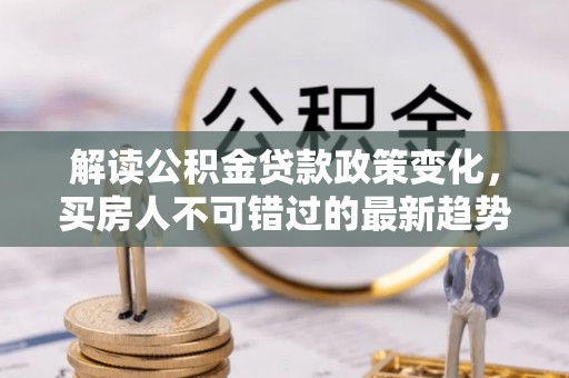 余干解读公积金贷款政策变化，买房人不可错过的最新趋势