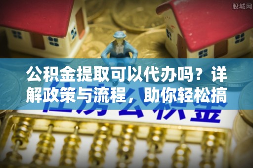 余干公积金提取可以代办吗？详解政策与流程，助你轻松搞定！