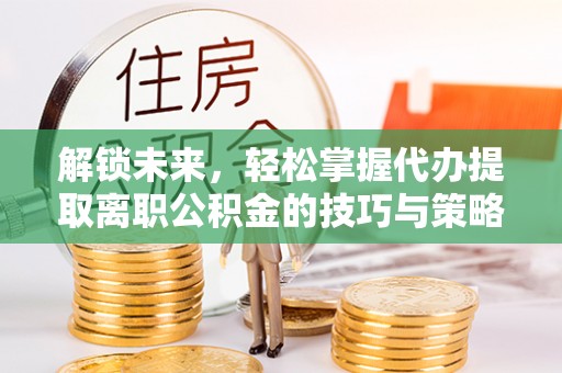 余干解锁未来，轻松掌握代办提取离职公积金的技巧与策略