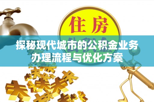 余干探秘现代城市的公积金业务办理流程与优化方案