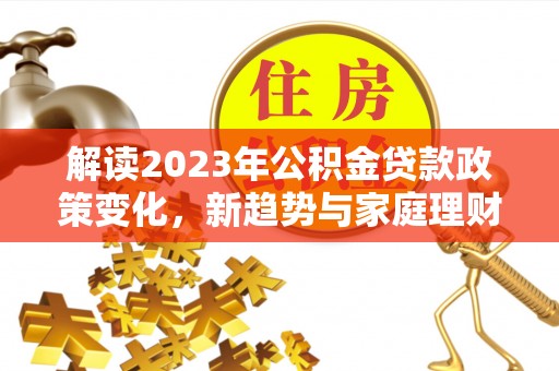 余干解读2023年公积金贷款政策变化，新趋势与家庭理财规划