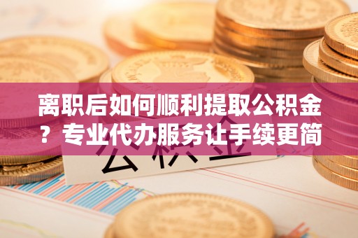 余干离职后如何顺利提取公积金？专业代办服务让手续更简单