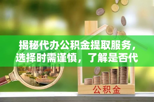 余干揭秘代办公积金提取服务，选择时需谨慎，了解是否代办公积金提取可靠吗？