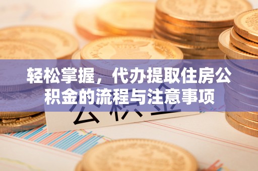 余干轻松掌握，代办提取住房公积金的流程与注意事项