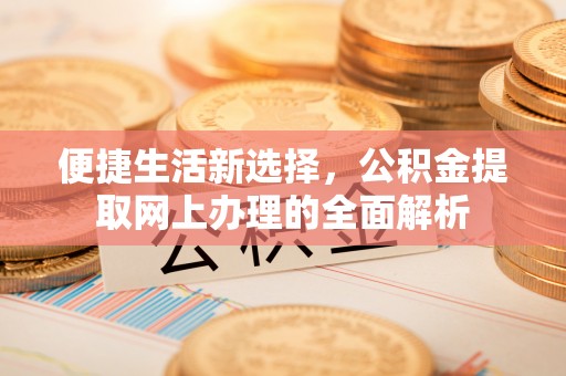 余干便捷生活新选择，公积金提取网上办理的全面解析