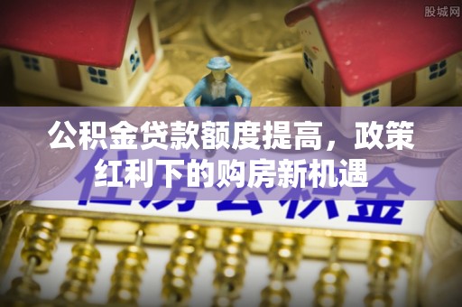 余干公积金贷款额度提高，政策红利下的购房新机遇