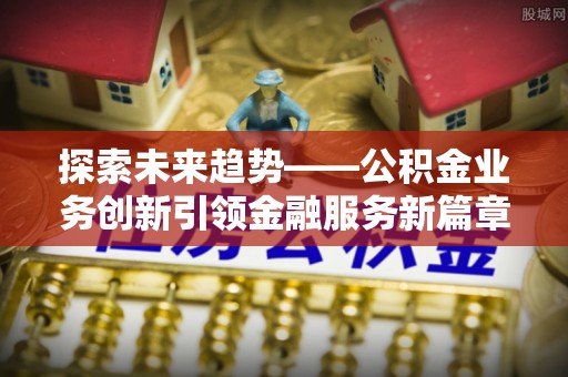 余干探索未来趋势——公积金业务创新引领金融服务新篇章