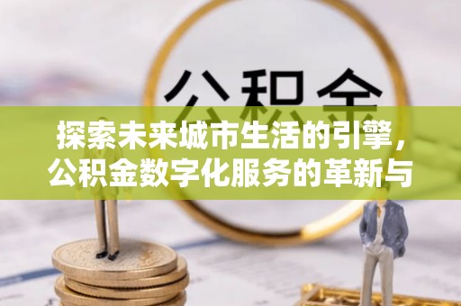 余干探索未来城市生活的引擎，公积金数字化服务的革新与实践