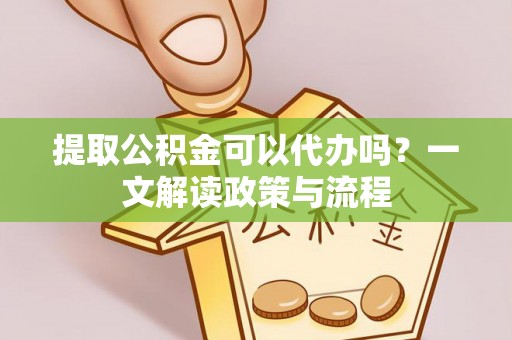余干提取公积金可以代办吗？一文解读政策与流程