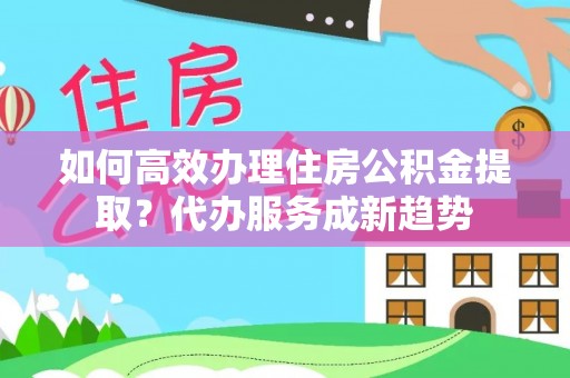 余干如何高效办理住房公积金提取？代办服务成新趋势