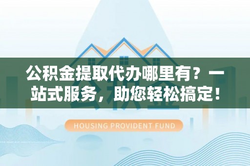 余干公积金提取代办哪里有？一站式服务，助您轻松搞定！