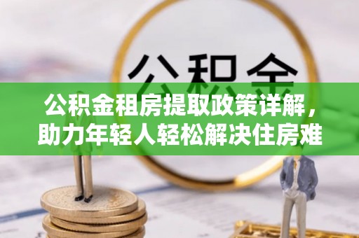 余干公积金租房提取政策详解，助力年轻人轻松解决住房难题