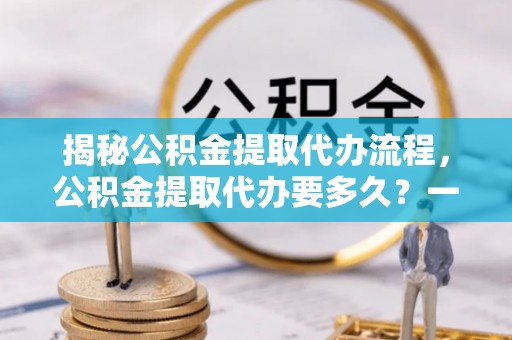 余干揭秘公积金提取代办流程，公积金提取代办要多久？一文读懂