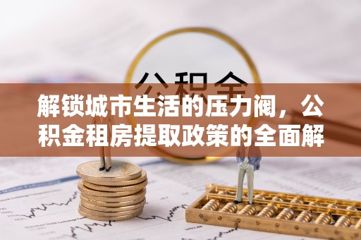 余干解锁城市生活的压力阀，公积金租房提取政策的全面解析与实践指南