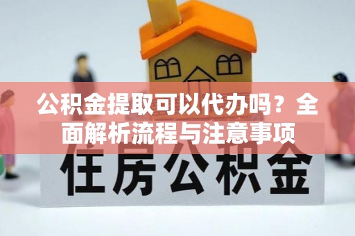 余干公积金提取可以代办吗？全面解析流程与注意事项