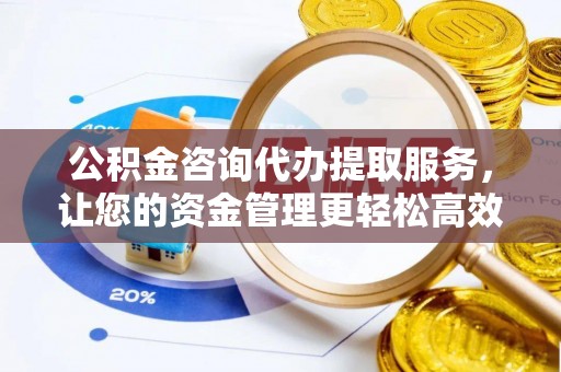 余干公积金咨询代办提取服务，让您的资金管理更轻松高效