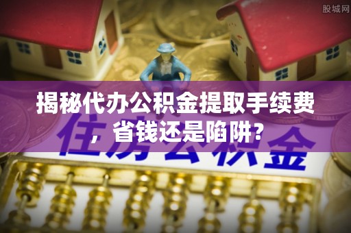 余干揭秘代办公积金提取手续费，省钱还是陷阱？