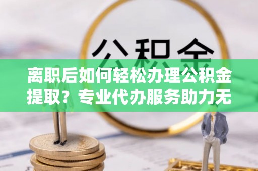 余干离职后如何轻松办理公积金提取？专业代办服务助力无忧