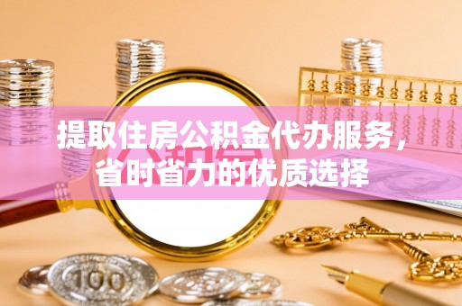 余干提取住房公积金代办服务，省时省力的优质选择