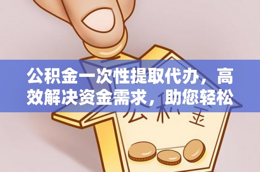 余干公积金一次性提取代办，高效解决资金需求，助您轻松应对生活难题