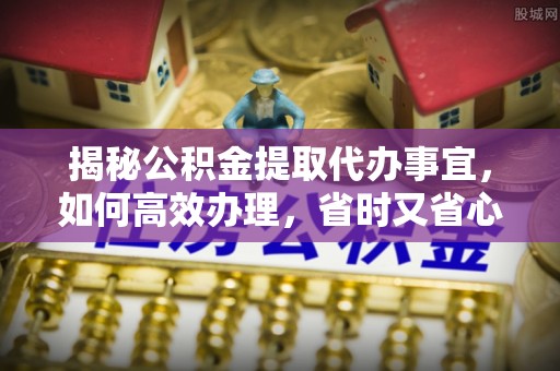余干揭秘公积金提取代办事宜，如何高效办理，省时又省心？