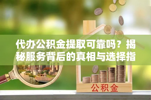 余干代办公积金提取可靠吗？揭秘服务背后的真相与选择指南