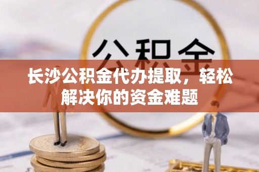 余干长沙公积金代办提取，轻松解决你的资金难题