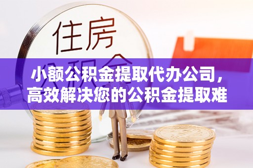 余干小额公积金提取代办公司，高效解决您的公积金提取难题