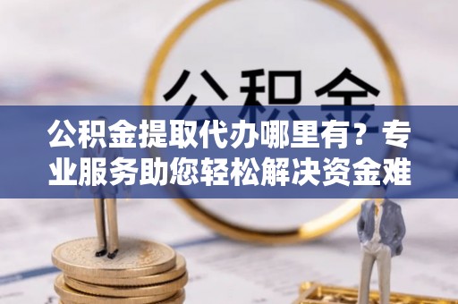 余干公积金提取代办哪里有？专业服务助您轻松解决资金难题