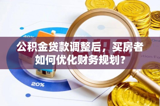 余干公积金贷款调整后，买房者如何优化财务规划？