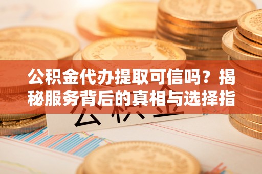 余干公积金代办提取可信吗？揭秘服务背后的真相与选择指南