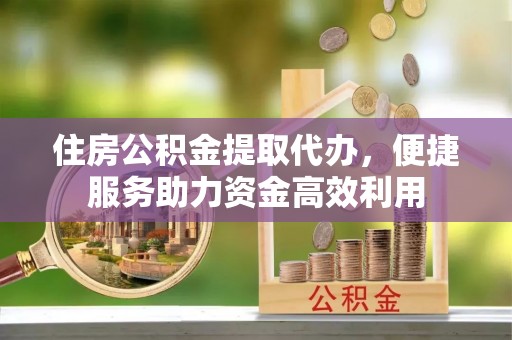 余干住房公积金提取代办，便捷服务助力资金高效利用