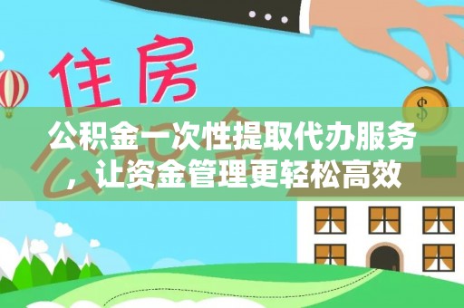 余干公积金一次性提取代办服务，让资金管理更轻松高效