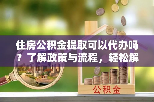 余干住房公积金提取可以代办吗？了解政策与流程，轻松解决你的疑问