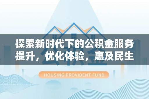 余干探索新时代下的公积金服务提升，优化体验，惠及民生